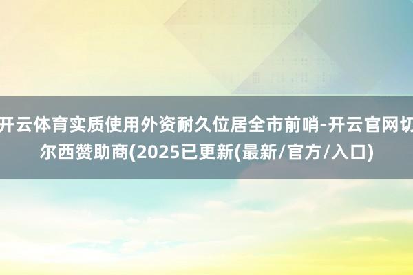 开云体育实质使用外资耐久位居全市前哨-开云官网切尔西赞助商(2025已更新(最新/官方/入口)