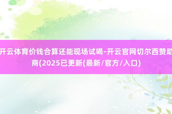 开云体育价钱合算还能现场试喝-开云官网切尔西赞助商(2025已更新(最新/官方/入口)
