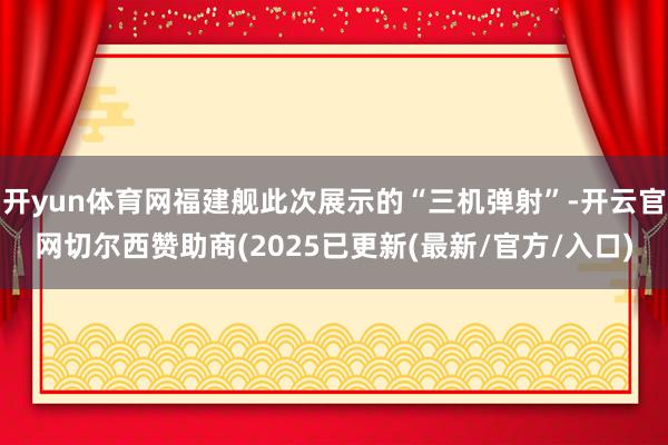 开yun体育网福建舰此次展示的“三机弹射”-开云官网切尔西赞助商(2025已更新(最新/官方/入口)