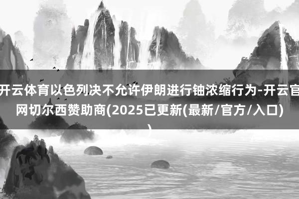 开云体育以色列决不允许伊朗进行铀浓缩行为-开云官网切尔西赞助商(2025已更新(最新/官方/入口)