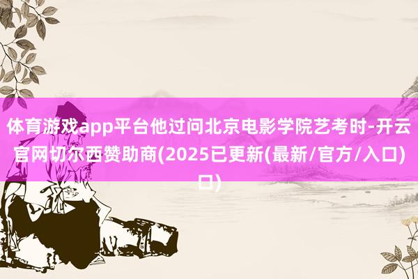 体育游戏app平台他过问北京电影学院艺考时-开云官网切尔西赞助商(2025已更新(最新/官方/入口)