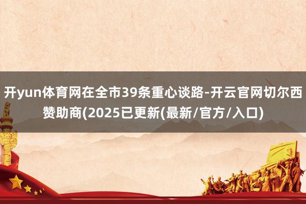 开yun体育网在全市39条重心谈路-开云官网切尔西赞助商(2025已更新(最新/官方/入口)