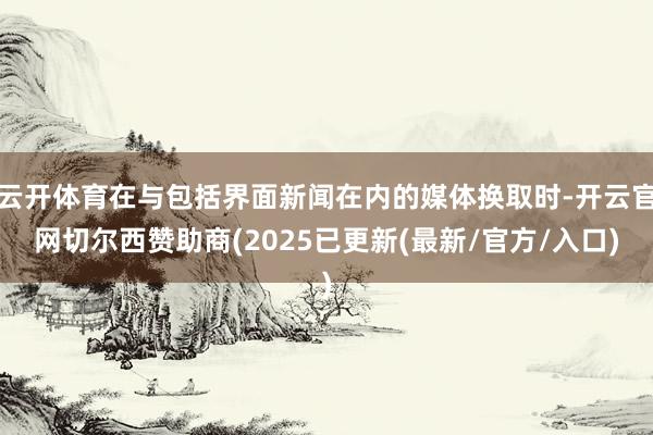 云开体育在与包括界面新闻在内的媒体换取时-开云官网切尔西赞助商(2025已更新(最新/官方/入口)