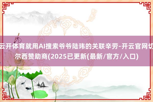 云开体育就用AI搜索爷爷陆玮的关联辛劳-开云官网切尔西赞助商(2025已更新(最新/官方/入口)