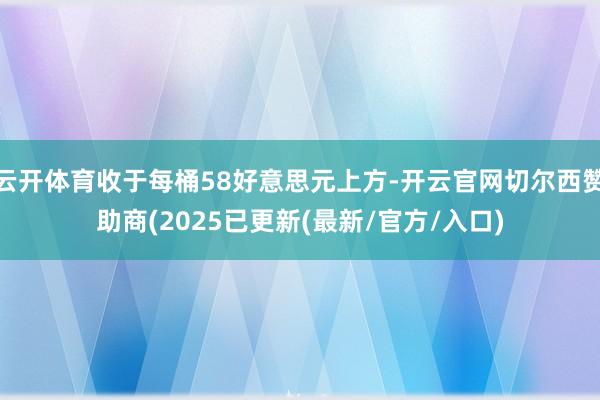 云开体育收于每桶58好意思元上方-开云官网切尔西赞助商(2025已更新(最新/官方/入口)